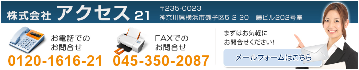 株式会社　アクセス21　〒235-0023　神奈川県横浜市磯子区森5-2-20藤ビル202号室　お電話でのお問合せ　045-350-2177　FAXでのお問合せ　045-350-2087　まずはお気軽にお問合せください！　メールフォームはこちら